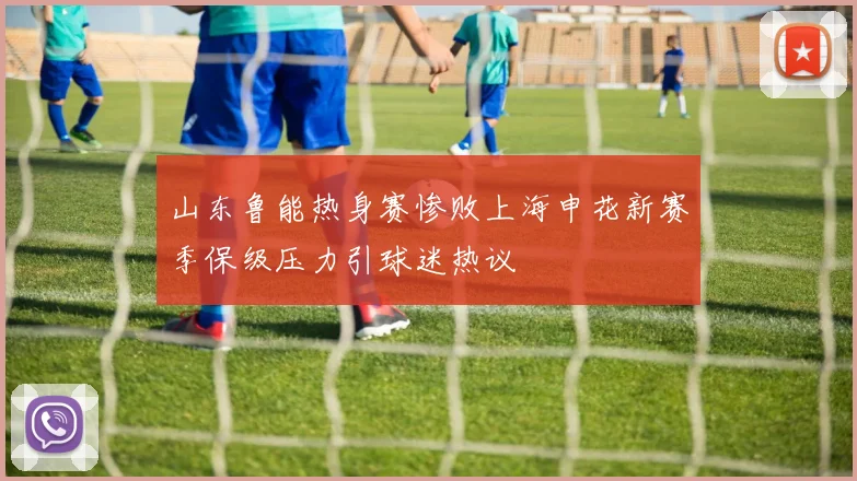 山东鲁能热身赛惨败上海申花新赛季保级压力引球迷热议