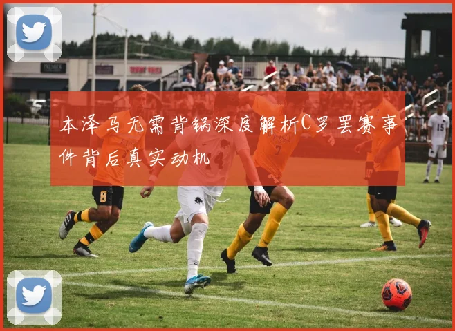 本泽马无需背锅深度解析C罗罢赛事件背后真实动机