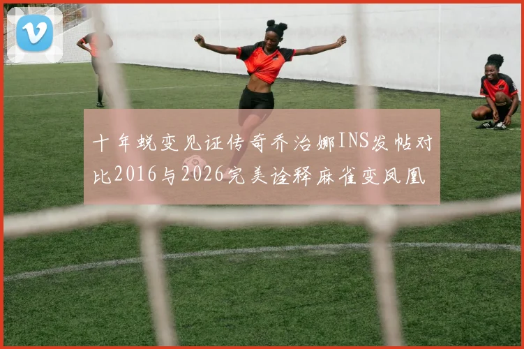 十年蜕变见证传奇乔治娜INS发帖对比2016与2026完美诠释麻雀变凤凰