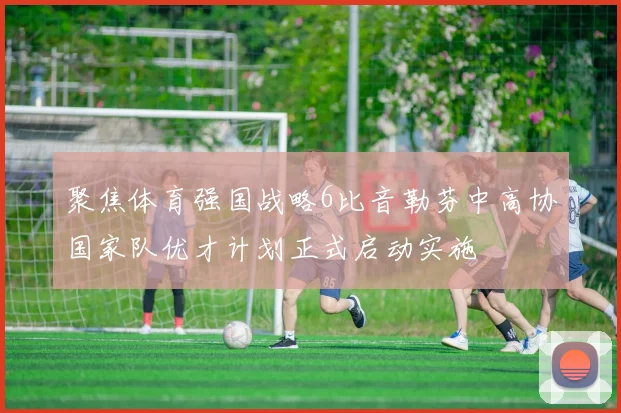 聚焦体育强国战略6比音勒芬中高协国家队优才计划正式启动实施