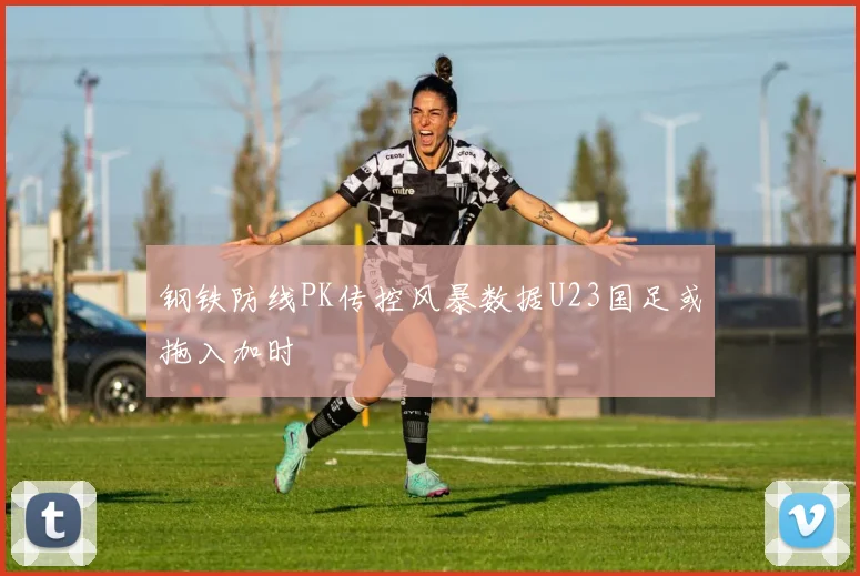 钢铁防线PK传控风暴数据U23国足或拖入加时