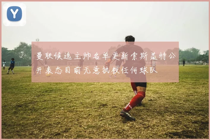 曼联候选主帅名单更新索斯盖特公开表态目前无意执教任何球队