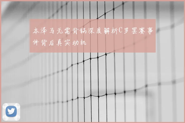 本泽马无需背锅深度解析C罗罢赛事件背后真实动机