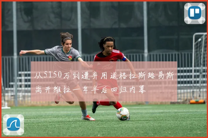 从5150万到遭弃用道格拉斯路易斯离开维拉一年半后回归内幕