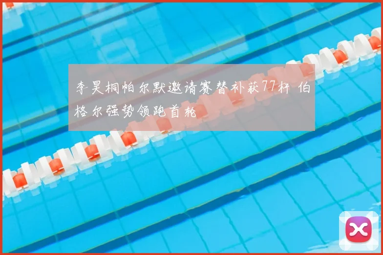 李昊桐帕尔默邀请赛替补获77杆 伯格尔强势领跑首轮