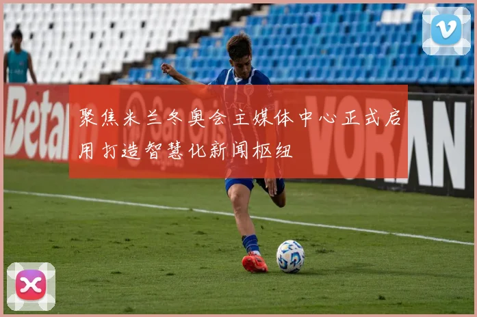 聚焦米兰冬奥会主媒体中心正式启用打造智慧化新闻枢纽