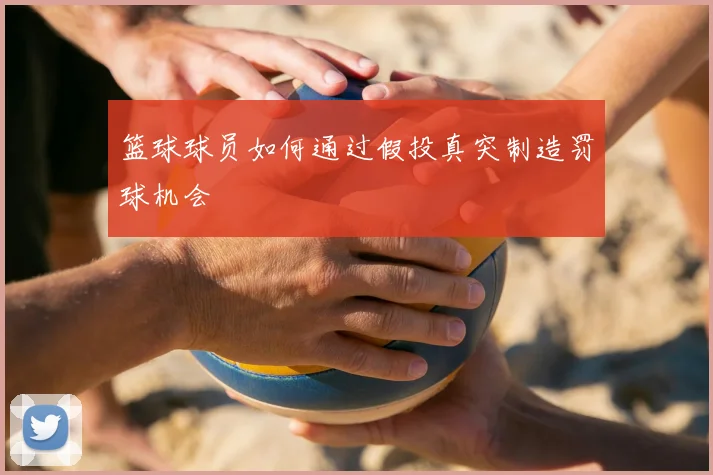 篮球球员如何通过假投真突制造罚球机会